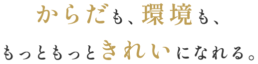 からだも、環境も、もっともっときれいになれる